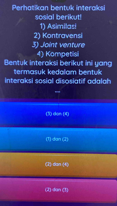 Perhatikan bentuk interaksi
sosial berikut!
1) Asimilasi
2) Kontravensi
3) Joint venture
4) Kompetisi
Bentuk interaksi berikut ini yang
termasuk kedalam bentuk
interaksi sosial disosiatif adalah
..
(3) dan (4)
(1) dan (2)
(2) dan (4)
(2) dan (3)