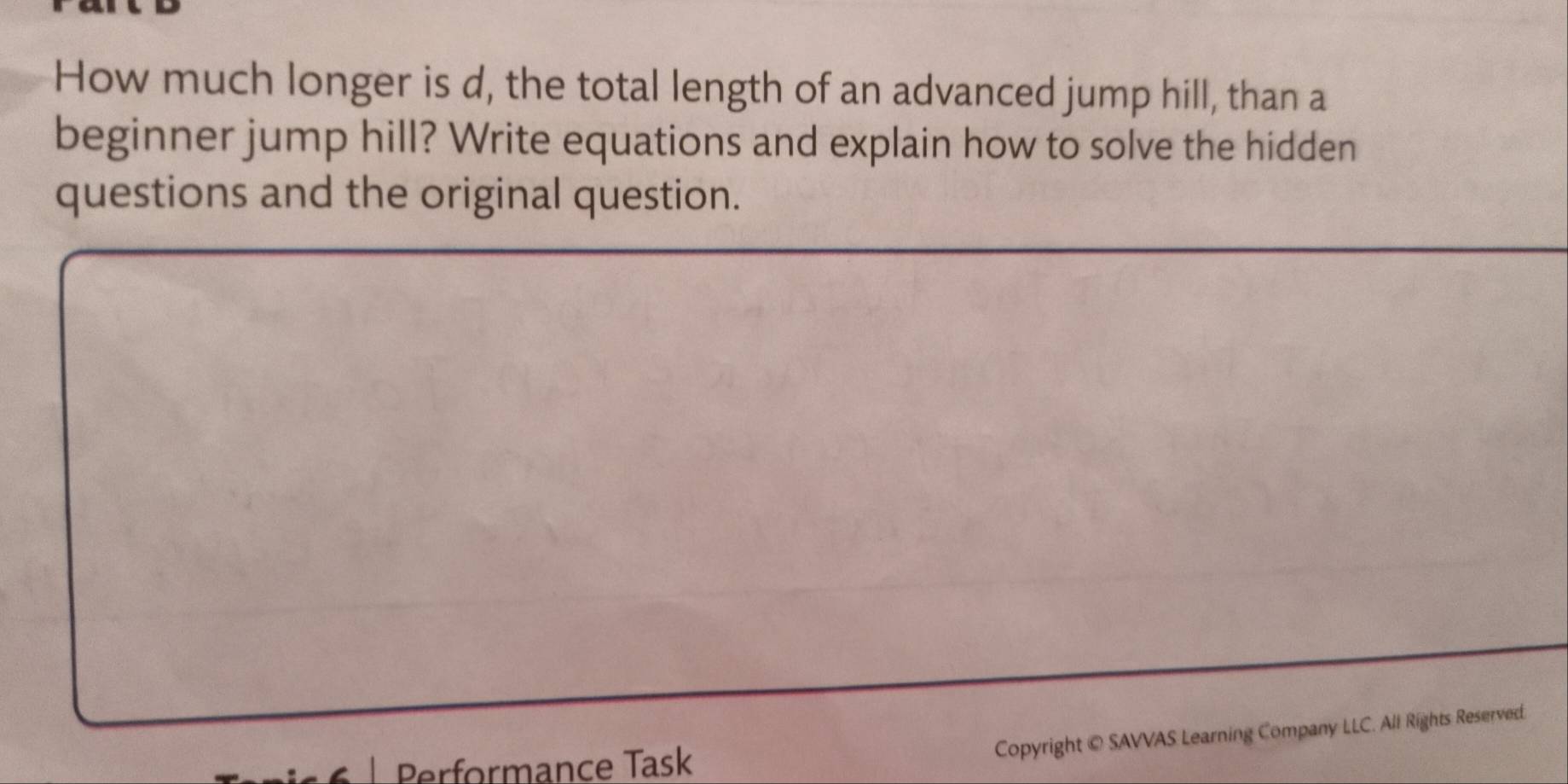 How much longer is d, the total length of an advanced jump hill, than a 
beginner jump hill? Write equations and explain how to solve the hidden 
questions and the original question. 
Performance Task 
Copyright © SAVVAS Learning Company LLC. All Rights Reserved