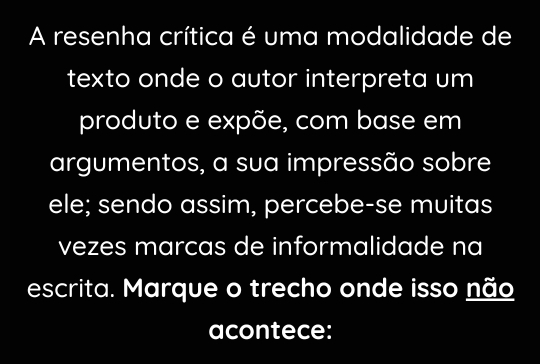 A resenha crítica é uma modalidade de 
texto onde o autor interpreta um 
produto e expõe, com base em 
argumentos, a sua impressão sobre 
ele; sendo assim, percebe-se muitas 
vezes marcas de informalidade na 
escrita. Marque o trecho onde isso não 
acontece: