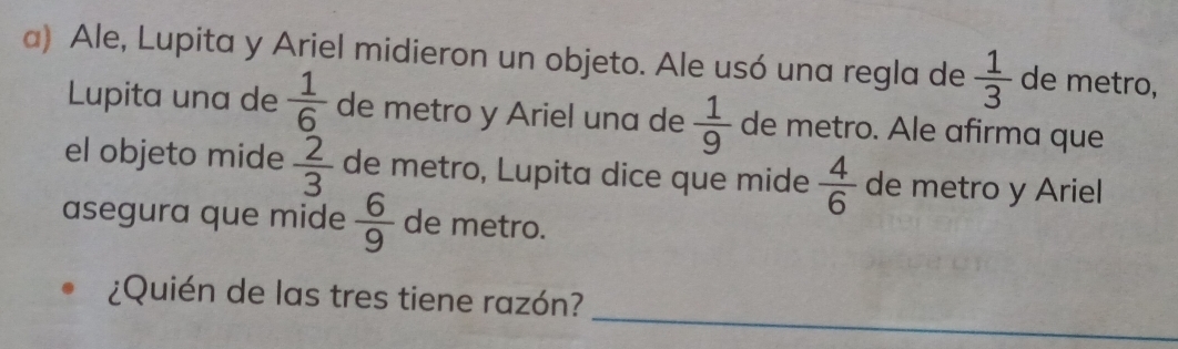 Ale, Lupita y Ariel midieron un objeto. Ale usó una regla de  1/3  de metro, 
Lupita una de  1/6  de metro y Ariel una de  1/9  de metro. Ale afirma que 
el objeto mide  2/3  de metro, Lupita dice que mide  4/6  de metro y Ariel 
asegura que mide  6/9  de metro. 
_ 
¿Quién de las tres tiene razón?