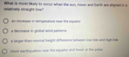 What is most likely to occur when the sun, moon and Earth are aligned in a
relatively straight line?
an increase in temperature near the equator
a decrease in global wind patterns
a larger-than-normal height difference between low tide and high tide
more earthquakes near the equator and fewer at the poles