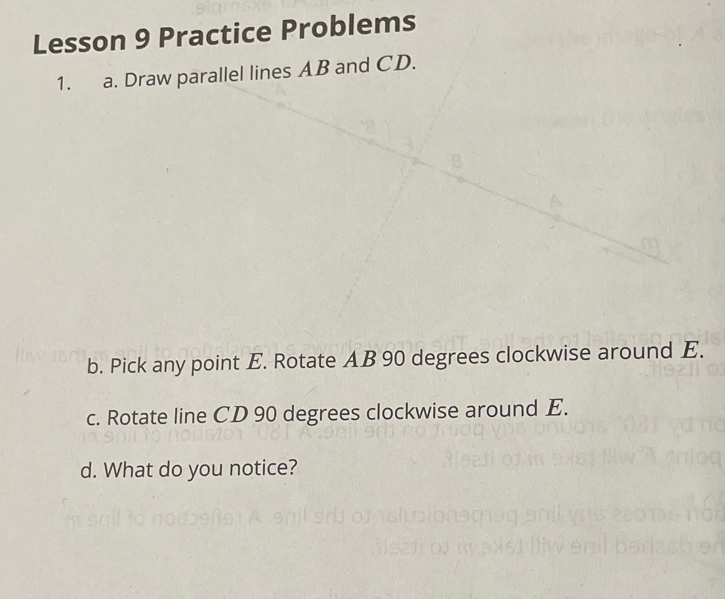 Lesson 9 Practice Problems 
1. a. Draw parallel lines AB and CD. 
b. Pick any point E. Rotate AB 90 degrees clockwise around E. 
c. Rotate line CD 90 degrees clockwise around E. 
d. What do you notice?