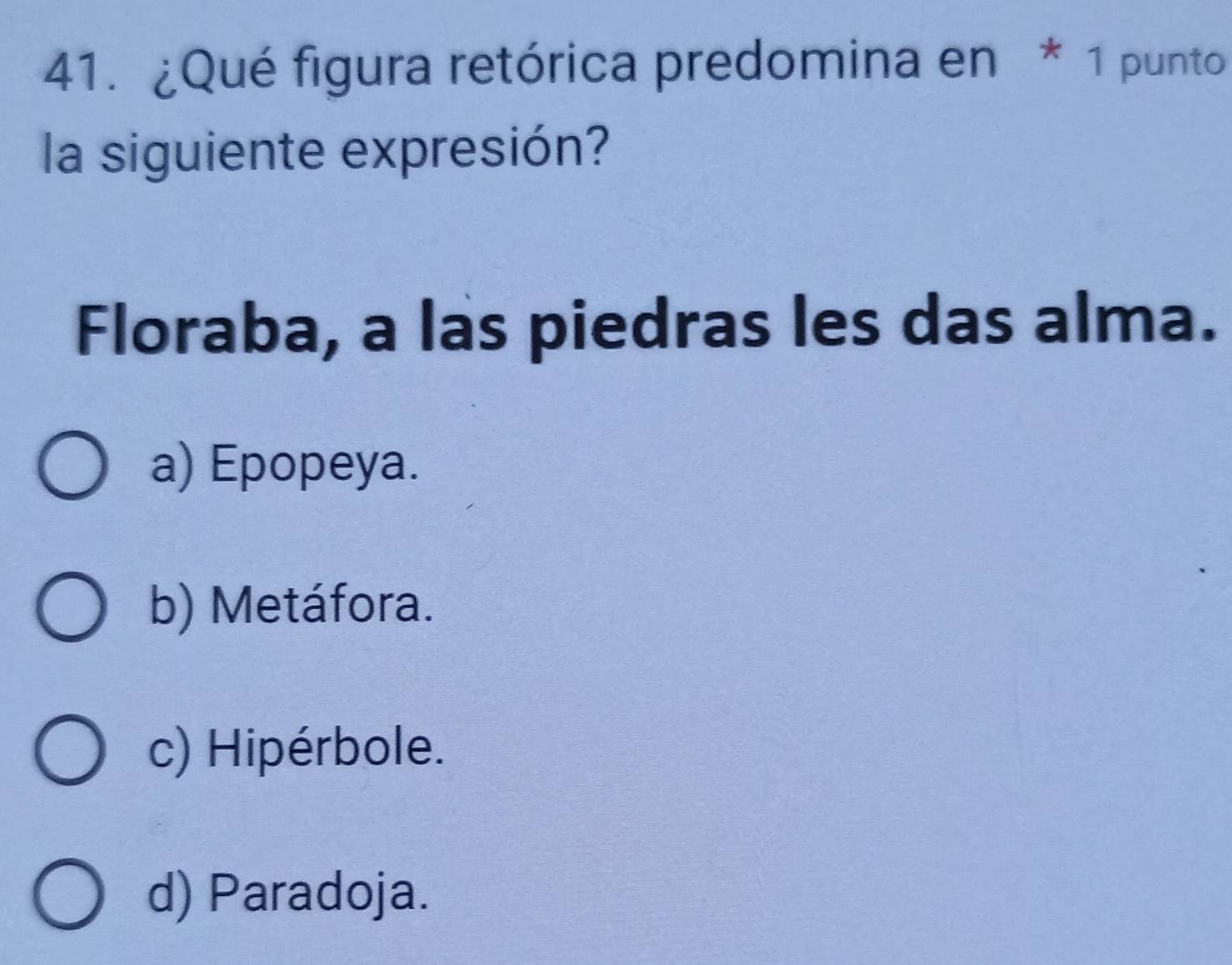 ¿Qué figura retórica predomina en * 1 punto
la siguiente expresión?
Floraba, a las piedras les das alma.
a) Epopeya.
b) Metáfora.
c) Hipérbole.
d) Paradoja.