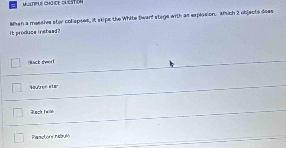 QUESTIÓN
When a massive star collapses, it skips the White Dwarf stage with an explosion. Which 2 objects does
it produce instead?
Black dwarf
Neutron star
Black hole
Planetary nebula