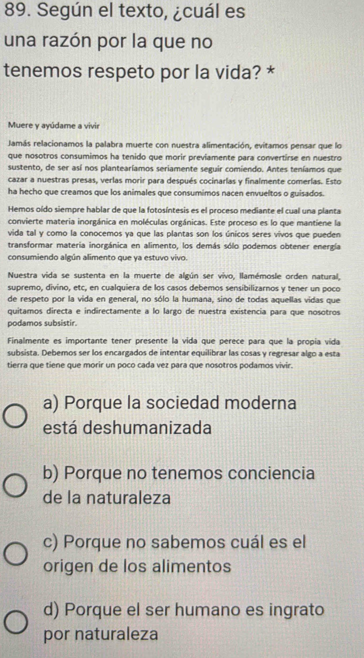 Según el texto, ¿cuál es
una razón por la que no
tenemos respeto por la vida? *
Muere y ayúdame a vivir
Jamás relacionamos la palabra muerte con nuestra alimentación, evitamos pensar que lo
que nosotros consumimos ha tenido que morir previamente para convertirse en nuestro
sustento, de ser así nos plantearíamos seriamente seguir comiendo. Antes teníamos que
cazar a nuestras presas, verlas morir para después cocinarlas y finalmente comerlas. Esto
ha hecho que creamos que los animales que consumimos nacen envueltos o guisados.
Hemos oído siempre hablar de que la fotosíntesis es el proceso mediante el cual una planta
convierte materia inorgánica en moléculas orgánicas. Este proceso es lo que mantiene la
vida tal y como la conocemos ya que las plantas son los únicos seres vivos que pueden
transformar materia inorgánica en alimento, los demás sólo podemos obtener energía
consumiendo algún alimento que ya estuvo vivo.
Nuestra vida se sustenta en la muerte de algún ser vivo, llamémosle orden natural,
supremo, divino, etc, en cualquiera de los casos debemos sensibilizarnos y tener un poco
de respeto por la vida en general, no sólo la humana, sino de todas aquellas vidas que
quitamos directa e indirectamente a lo largo de nuestra existencia para que nosotros
podamos subsistir.
Finalmente es importante tener presente la vida que perece para que la propia vída
subsista. Debemos ser los encargados de intentar equilibrar las cosas y regresar algo a esta
tierra que tiene que morir un poco cada vez para que nosotros podamos vivir.
a) Porque la sociedad moderna
está deshumanizada
b) Porque no tenemos conciencia
de la naturaleza
c) Porque no sabemos cuál es el
origen de los alimentos
d) Porque el ser humano es ingrato
por naturaleza