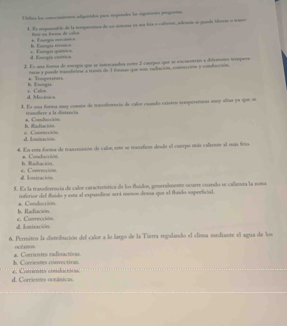 Utiliza los conocimientos adquiridos para responder las siguientes preguntas.
1. Es responsable de la temperatura de un sistema ya sea fría o caliente, además se puede liberar o trans
ferir en forma de calor.
a. Energía mecánica.
b. Energía térmica.
c. Energía química.
d. Energía cinética.
2. Es una forma de energía que se intercambia entre 2 cuerpos que se encuentran a diferentes tempera-
turas y puede transferirse a través de 3 formas que son: radiación, convección y conducción.
a. Temperatura.
b. Energía.
c. Calor.
d. Mecánica.
3. Es una forma muy común de transferencia de calor cuando existen temperaturas muy altas ya que se
transfiere a la distancia.
a, Conducción.
b. Radiación.
c. Convección.
d. Ionización.
4. En esta forma de transmisión de calor, este se transfiere desde el cuerpo más caliente al más frío.
a. Conducción.
b. Radiación.
c. Convección.
d. Ionización.
5. Es la transferencia de calor característica de los fluidos, generalmente ocurre cuando se calienta la zona
inferior del fluido y esta al expandirse será menos densa que el fluido superficial.
a. Conducción.
b. Radiación.
c. Convección.
d. Ionización.
6. Permiten la distribución del calor a lo largo de la Tierra regulando el clima mediante el agua de los
océanos.
a. Corrientes radioactivas.
b. Corrientes convectivas.
e. Corrientes conductivas:
d. Corrientes oceánicas.