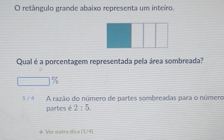 retângulo grande abaixo representa um inteiro. 
Qual é a porcentagem representada pela área sombreada?
□ %
1 / 4 A razão do número de partes sombreadas para o número 
partes é 2:5. 
Ver outra dica (1/4)