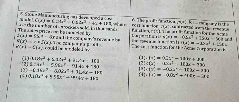 Stone Manufacturing has developed a cost 6. The profit function, p(x) , for a company is the
model, C(x)=0.18x^3+0.02x^2+4x+180 , where cost function, c(x) , subtracted from the revenue
xis the number of sprockets sold, in thousands. function, r(x). The profit function for the Acme
The sales price can be modeled by Corporation is p(x)=-0.5x^2+250x-300
S(x)=95.4-6x and the company’s revenue by the revenue function is r(x)=-0.3x^2+150x. and
R(x)=x· S(x). The company's profits, The cost function for the Acme Corporation is
R(x)-C(x) , could be modeled by
(1) c(x)=0.2x^2-100x+300
(1) 0.18x^3+6.02x^2+91.4x+180 (2) c(x)=0.2x^2+100x+300
(2) 0.18x^3-5.98x^2-91.4x+180 (3)
(3) -0.18x^3-6.02x^2+91.4x-180 c(x)=-0.2x^2+100x-300
(4) 0.18x^3+5.98x^2+99.4x+180 (4) c(x)=-0.8x^2+400x-300