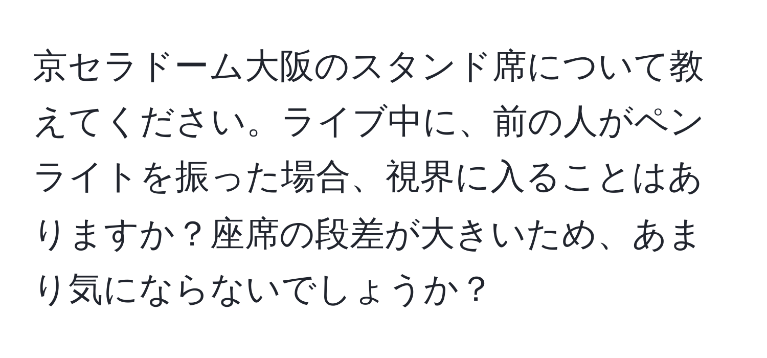 京セラドーム大阪のスタンド席について教えてください。ライブ中に、前の人がペンライトを振った場合、視界に入ることはありますか？座席の段差が大きいため、あまり気にならないでしょうか？