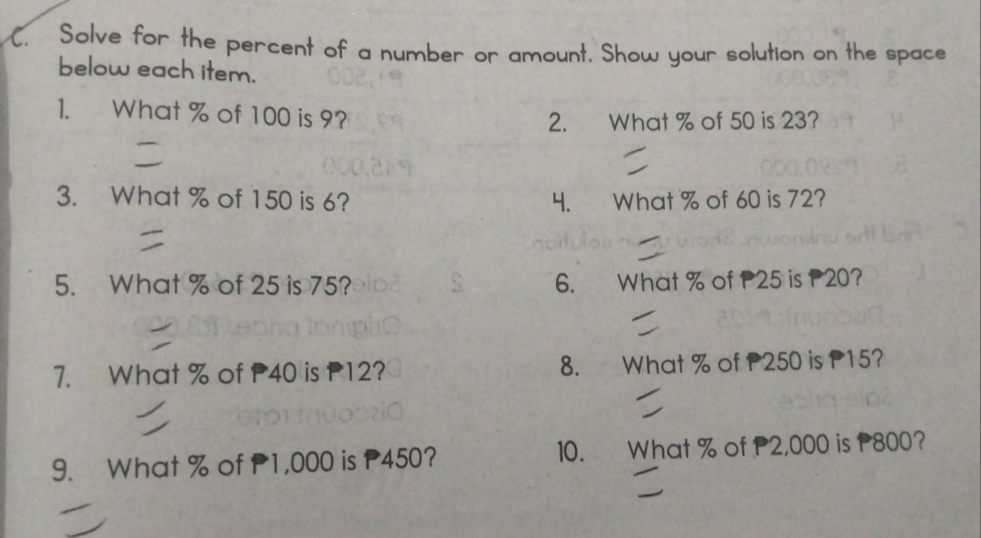 Solve for the percent of a number or amount. Show your solution on the space 
below each item. 
1. What % of 100 is 9? 
2. What % of 50 is 23? 
3. What % of 150 is 6? 4. What % of 60 is 72? 
5. What % of 25 is 75? 6. What % of P25 is P20? 
7. What % of P40 is P12? 8. What % of P250 is P15? 
10. 
9. What % of P1,000 is P450? What % of P2,000 is P800?