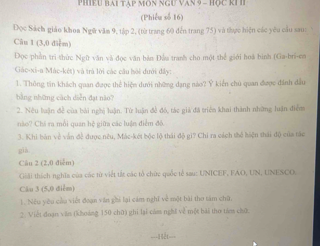 PHIEU BAI TẠP MÔN NGU VAN 9 - HỌC KI II 
(Phiếu số 16) 
Đọc Sách giáo khoa Ngữ văn 9, tập 2, (từ trang 60 đến trang 75) và thực hiện các yêu cầu sau: 
Câu 1 (3,0 điễm) 
Đọc phần trì thức Ngữ văn và đọc văn bản Đấu tranh cho một thế giới hoà bình (Ga-bri-en 
Gác-xi-a Mác-két) và trả lời các câu hỏi dưới đây: 
1. Thông tin khách quan được thể hiện dưới những dạng nào? Ý kiến chủ quan được đánh dầu 
bằng những cách diễn đạt nào? 
2. Nêu luận đề của bài nghị luận. Từ luận đề đó, tác giả đã triển khai thành những luận điểm 
nào? Chí ra mối quan hệ giữa các luận điểm đó. 
3. Khi bàn về vấn đề được nêu, Mác-két bộc lộ thái độ gi? Chỉ ra cách thể hiện thái độ của tác 
già, 
Câu 2 (2,0 điểm) 
Giải thích nghĩa của các từ viết tắt các tổ chức quốc tế sau: UNICEF, FAO, UN, UNESCO. 
Câu 3 (5,0 điễm) 
1. Nêu yêu cầu viết đoạn văn ghi lại cám nghĩ về một bài thơ tám chữ. 
2: Viết đoạn văn (khoảng 150 chữ) ghi lại cảm nghĩ về một bài thơ tám chữ. 
===Hết===