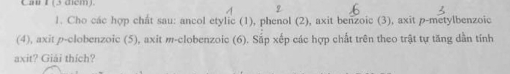 Cau F (3 dem). 
1. Cho các hợp chất sau: ancol etylic (1), phenol (2), axit benzoic (3), axit p-metylbenzoic 
(4), axit ρ-clobenzoic (5), axit m-clobenzoic (6). Sắp xếp các hợp chất trên theo trật tự tăng dần tính 
axit? Giải thích?