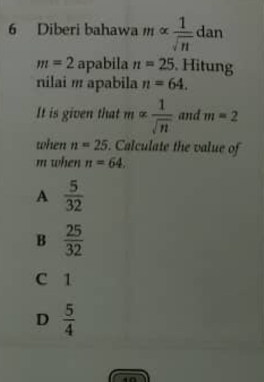 Diberi bahawa 11 X  1/sqrt(n)  dan
m=2 overline 2 pabila n=25. Hitung
nilai m apabila n=64. 
It is given that malpha  1/sqrt(n)  and m=2
when n=25. Calculate the value of
m when n=64.
A  5/32 
B  25/32 
C 1
D  5/4 