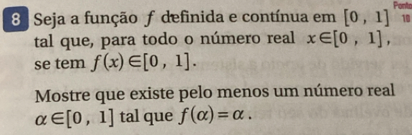 Seja a função ƒ definida e contínua em [0,1] Ponto 
10 
tal que, para todo o número real x∈ [0,1], 
se tem f(x)∈ [0,1]. 
Mostre que existe pelo menos um número real
alpha ∈ [0,1] tal que f(alpha )=alpha.