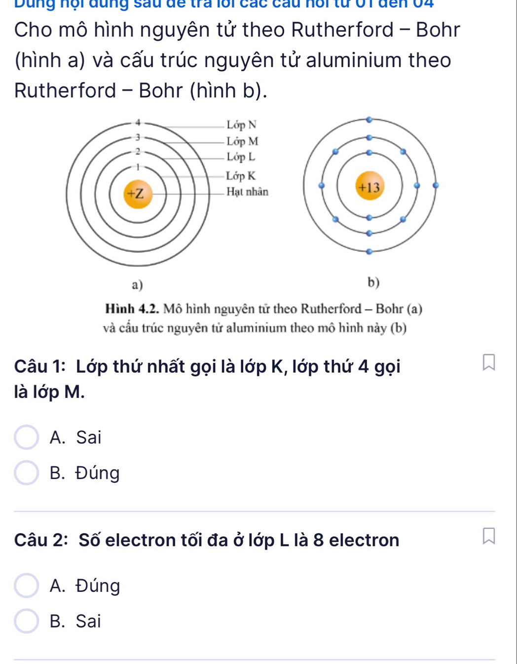 Dung nội đung sau đề tra lới các cầu nội từ 01 đến 04
Cho mô hình nguyên tử theo Rutherford - Bohr
(hình a) và cấu trúc nguyên tử aluminium theo
Rutherford - Bohr (hình b).
a)
b)
Hình 4.2. Mô hình nguyên tử theo Rutherford - Bohr (a)
và cấu trúc nguyên tử aluminium theo mô hình này (b)
Câu 1: Lớp thứ nhất gọi là lớp K, lớp thứ 4 gọi
là lớp M.
A. Sai
B. Đúng
Câu 2: Số electron tối đa ở lớp L là 8 electron
A. Đúng
B. Sai