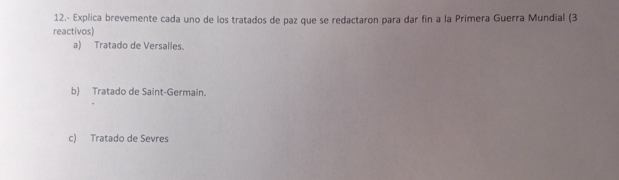 12.- Explica brevemente cada uno de los tratados de paz que se redactaron para dar fin a la Primera Guerra Mundial (3
reactivos)
a) Tratado de Versalles.
b) Tratado de Saint-Germain.
c) Tratado de Sevres