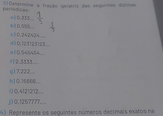 3)Determine a fração geratriz das seguintes dízimas 
periódicas: 
a) 0,333... 
b) 0,555... 
c) 0,242424.... 
d) 0,123123123... 
e) 0,545454... 
f) 2,3333.... 
g) 7,222... 
h) 0,16666... 
i) 0,4121212... 
j) 0,1257777.... 
4) Represente os seguintes números decimais exatos na