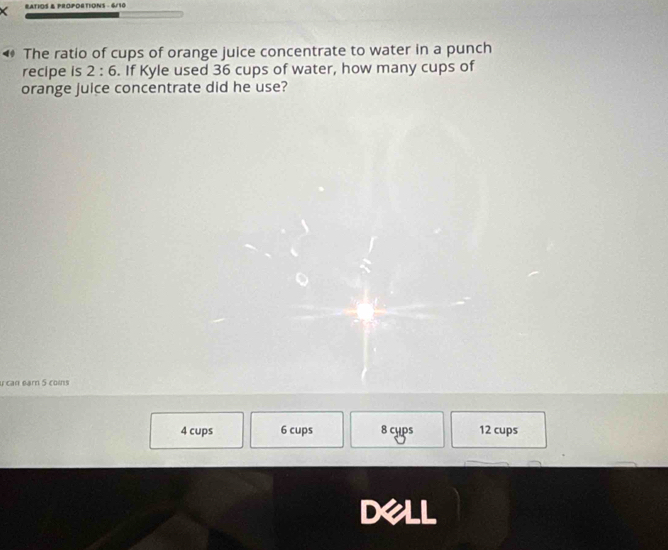 RATIOS & PROPORTIONS - 6/10
◀ The ratio of cups of orange juice concentrate to water in a punch
recipe is 2:6. If Kyle used 36 cups of water, how many cups of
orange juice concentrate did he use?
u can earn 5 coins
4 cups 6 cups 8 cyps 12 cups