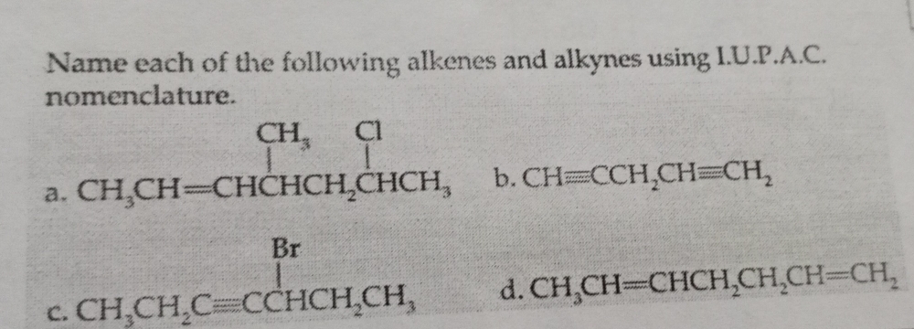 Name each of the following alkenes and alkynes using I.U.P.A.C. 
nomenclature. 
a. beginarrayr CH_3CH=CHCHCH_2CHCH_3endarray
b. CHequiv CCH_2CHequiv CH_2
C. beginarrayr Br CH_3CH_2Cequiv CCHCH_2CH_3endarray d
d CH_3CH=CHCH_2CH_2CH=CH_2