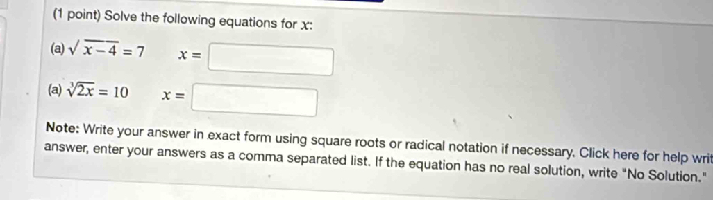 Solve the following equations for x : 
(a) sqrt(x-4)=7 x=□
(a) sqrt[3](2x)=10 x=□
Note: Write your answer in exact form using square roots or radical notation if necessary. Click here for help writ 
answer, enter your answers as a comma separated list. If the equation has no real solution, write "No Solution."