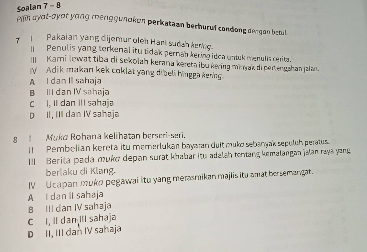 Soalan 7 - 8
Pilih ayat-ayat yang menggunakan perkataan berhuruf condong dengan betul.
7 I Pakaian yang dijemur oleh Hani sudah kering.
II Penulis yang terkenal itu tidak pernah kering idea untuk menulis cerita.
III Kami lewat tiba di sekolah kerana kereta ibu kering minyak di pertengahan jalan.
IV Adik makan kek coklat yang dibeli hingga kering.
A I dan II sahaja
B III dan IV sahaja
C I, II dan III sahaja
D II, III dan IV sahaja
8I Muka Rohana kelihatan berseri-seri.
II Pembelian kereta itu memerlukan bayaran duit mukø sebanyak sepuluh peratus.
III Berita pada mukɑ depan surat khabar itu adalah tentang kemalangan jalan raya yang
berlaku di Klang.
IV Ucapan mukd pegawai itu yang merasmikan majlis itu amat bersemangat.
A I dan II sahaja
B III dan IV sahaja
C I, II dan III sahaja
D II, III dan IV sahaja