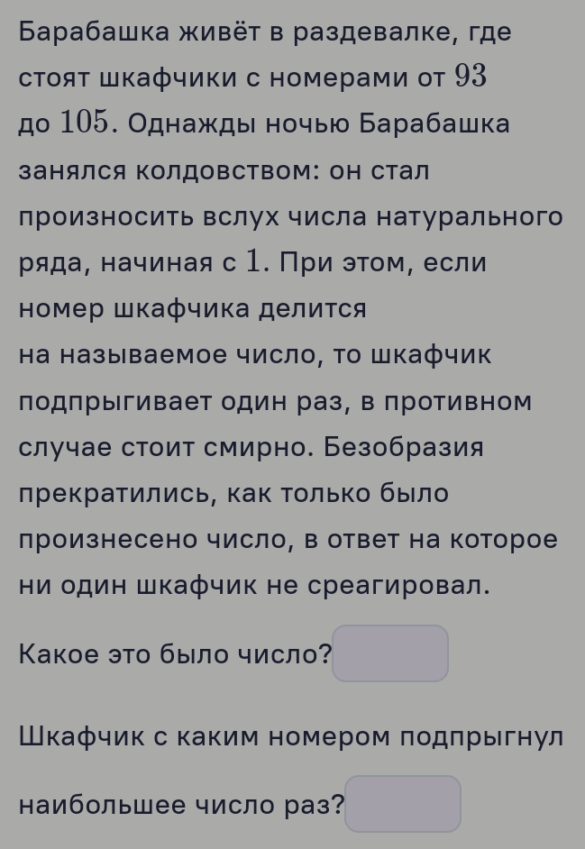 Бaрабашка живёт в раздевалке, где 
стοяΤ Шкафчики с номерами от 93 
дο 105. Однажды ночыю Барабашка 
занялся ΚолдовСтвоМ: оΗ Стал 
лроизносить вслух числа натурального 
ряда, начиная с 1. При этом, если 
номер шкафчика делиτся 
Ηа называемое число, Το Шкафчик 
лодπрыгивает один раз, в противном 
случае стоит смирно. Безобразия 
лрекратились, как Τолько было 
лроизнесено число, в ответ на которое 
Ηи один Шкафчик не среагировал. 
Κакое это было число? 
Шкафчик с каким номером подпрыгнул 
наибольшее число раз?