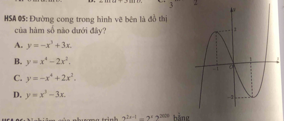 3 2
HSA 05: Đường cong trong hình vẽ bên là đồ thị
của hàm số nào dưới đây?
A. y=-x^3+3x.
B. y=x^4-2x^2.
z
C. y=-x^4+2x^2.
D. y=x^3-3x. 
rơng trình 2^(2x-1)=2^x2^(2020) bǎng