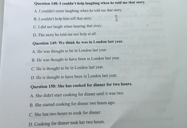 couldn’t help laughing when he told me that story.
A. I couldn't resist laughing when he told me that story.
B. I couldn't help him tell that story.
C. I did not laugh when hearing that story.
D. The story he told me not help at all.
Question 149: We think he was in London last year.
A. He was thought to be in London last year.
B. He was thought to have been in London last year.
C. He is thought to be in London last year.
D. He is thought to have been in London last year.
Question 150: She has cooked for dinner for two hours.
A. She didn't start cooking for dinner until it was two.
B. She started cooking for dinner two hours ago.
C. She has two hours to cook for dinner.
D. Cooking for dinner took her two hours.