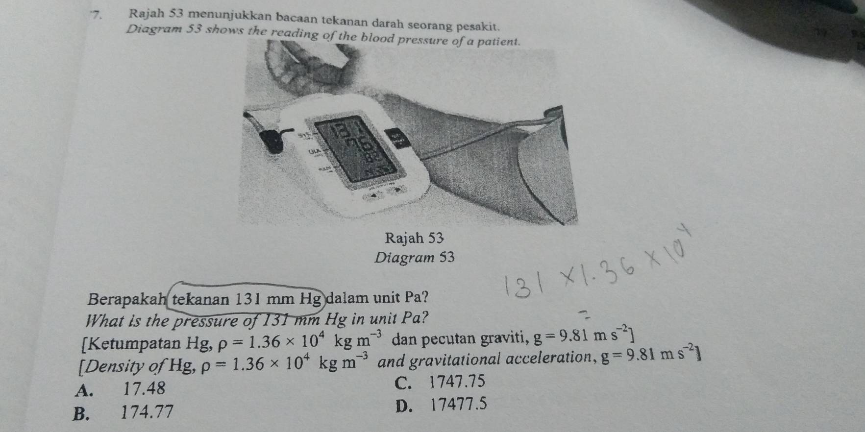 ·7. Rajah 53 menunjukkan bacaan tekanan darah seorang pesakit.
a
Diagram 53 shows the reading
Rajah 53
Diagram 53
Berapakah tekanan 131 mm Hg dalam unit Pa?
What is the pressure of 131 mm Hg in unit Pa?
[Ketumpatan Hg, rho =1.36* 10^4kgm^(-3) dan pecutan graviti, g=9.81ms^(-2)]
[Density of Hg, rho =1.36* 10^4kgm^(-3) and gravitational acceleration, g=9.81ms^(-2)]
A. 17.48 C. 1747.75
B. 174.77 D. 17477.5