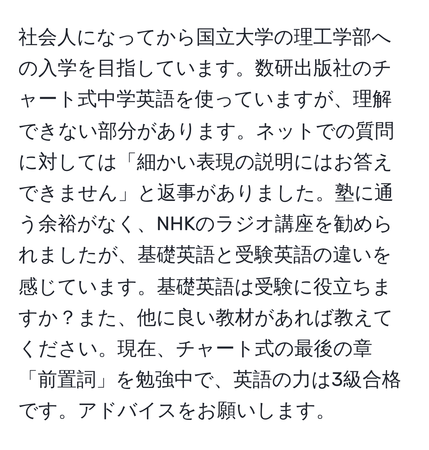 社会人になってから国立大学の理工学部への入学を目指しています。数研出版社のチャート式中学英語を使っていますが、理解できない部分があります。ネットでの質問に対しては「細かい表現の説明にはお答えできません」と返事がありました。塾に通う余裕がなく、NHKのラジオ講座を勧められましたが、基礎英語と受験英語の違いを感じています。基礎英語は受験に役立ちますか？また、他に良い教材があれば教えてください。現在、チャート式の最後の章「前置詞」を勉強中で、英語の力は3級合格です。アドバイスをお願いします。