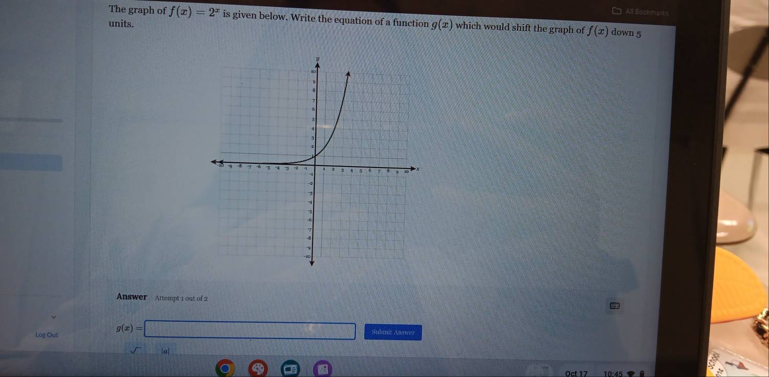 All Bookmarks 
The graph of f(x)=2^x is given below. Write the equation of a function g(x) which would shift the graph of f(x) down 5
units. 
Answer Attempt 1 out of 2 
Log Out
g(x)=□ Submit Answer 
Oct