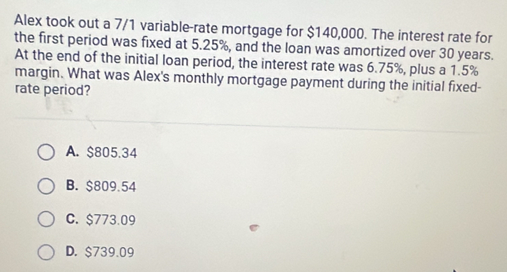 Alex took out a 7/1 variable-rate mortgage for $140,000. The interest rate for
the first period was fixed at 5.25%, and the loan was amortized over 30 years.
At the end of the initial loan period, the interest rate was 6.75%, plus a 1.5%
margin. What was Alex's monthly mortgage payment during the initial fixed-
rate period?
A. $805.34
B. $809.54
C. $773.09
D. $739.09