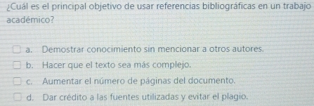 ¿Cuál es el principal objetivo de usar referencias bibliográficas en un trabajo
académico?
a. Demostrar conocimiento sin mencionar a otros autores
b. Hacer que el texto sea más complejo.
c. Aumentar el número de páginas del documento.
d. Dar crédito a las fuentes utilizadas y evitar el plagio.