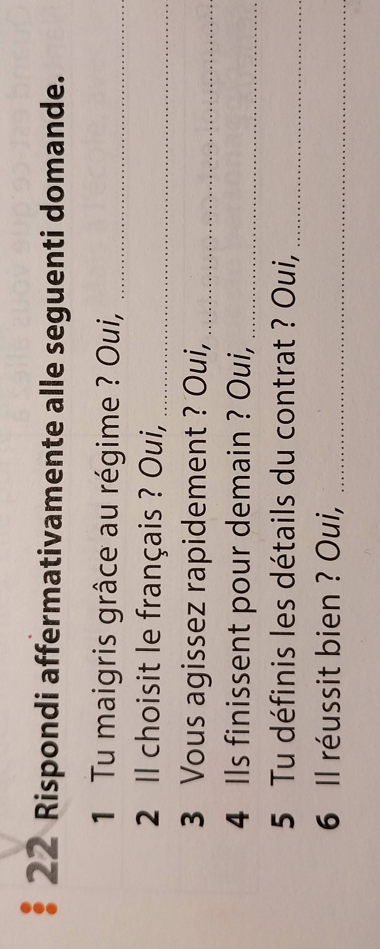 Rispondi affermativamente alle seguenti domande. 
1 Tu maigris grâce au régime ? Oui,_ 
2 Il choisit le français ? Oui,_ 
3 Vous agissez rapidement ? Oui,_ 
4 Ils finissent pour demain ? Oui,_ 
5 Tu définis les détails du contrat ? Oui,_ 
6 Il réussit bien ? Oui,_