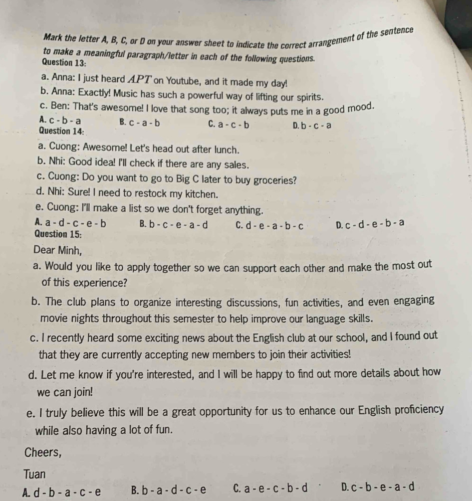 Mark the letter A, B, C, or D on your answer sheet to indicate the correct arrangement of the sentence
to make a meaningful paragraph/letter in each of the following questions.
Question 13:
a. Anna: I just heard APT on Youtube, and it made my day!
b. Anna: Exactly! Music has such a powerful way of lifting our spirits.
c. Ben: That's awesome! I love that song too; it always puts me in a good mood.
A. c-b-a B. c-a-b C. a-c-b D. b-c-a
Question 14:
a. Cuong: Awesome! Let's head out after lunch.
b. Nhi: Good idea! I'll check if there are any sales.
c. Cuong: Do you want to go to Big C later to buy groceries?
d. Nhi: Sure! I need to restock my kitchen.
e. Cuong: I'll make a list so we don't forget anything.
A. a-d-c-e-b B. b-c-e-a-d C. d-e-a-b-c D. c-d-e-b-a
Question 15:
Dear Minh,
a. Would you like to apply together so we can support each other and make the most out
of this experience?
b. The club plans to organize interesting discussions, fun activities, and even engaging
movie nights throughout this semester to help improve our language skills.
c. I recently heard some exciting news about the English club at our school, and I found out
that they are currently accepting new members to join their activities!
d. Let me know if you're interested, and I will be happy to find out more details about how
we can join!
e. I truly believe this will be a great opportunity for us to enhance our English proficiency
while also having a lot of fun.
Cheers,
Tuan
A. d-b-a-c-e B. b-a-d-c-e C. a-e-c-b-d D. c-b-e-a-d