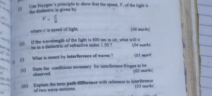 (i Use Huygen's principle to show that the speed, V, of the light is 
the dielectric is given by 
of
V= c/n 
where c is speed of light. (06 marks] 
mort; 
(ii) If the wavelength of the light is 600 nm in air, what will it (04 marks 
be in a dielectric of refractive index 1.50 ? 
les op 
of t 
muurd (i) What is meant by interference of waves ? (01 mark 
have 
1 (ii) State the conditions necessary for interference fringes to be 
observed. (02 marks) 
atto the 
mary (iii) Explain the term path difference with reference to interference 
a of two wave-motions. (03 marks