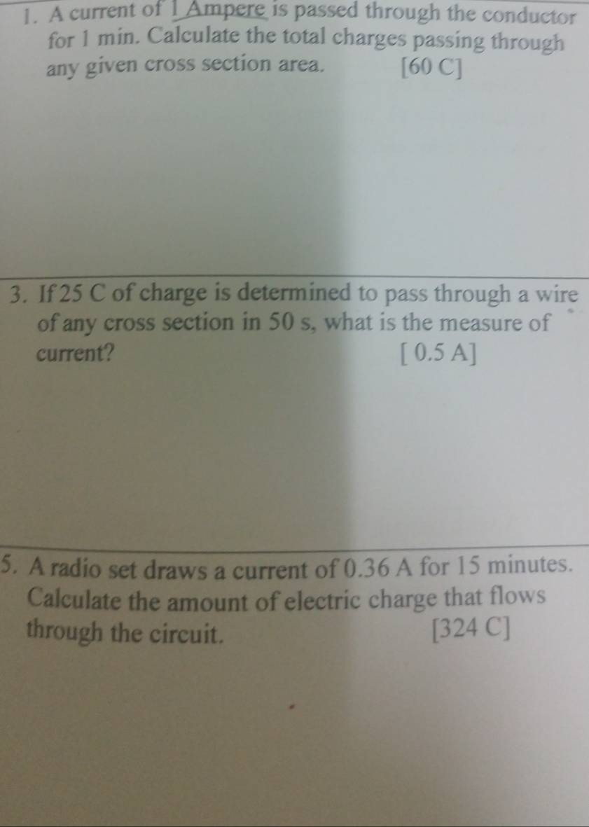 A current of 1 Ampere is passed through the conductor 
for 1 min. Calculate the total charges passing through 
any given cross section area. [60 C] 
3. If 25 C of charge is determined to pass through a wire 
of any cross section in 50 s, what is the measure of 
current? [ 0.5 A] 
5. A radio set draws a current of 0.36 A for 15 minutes. 
Calculate the amount of electric charge that flows 
through the circuit. [324 C]