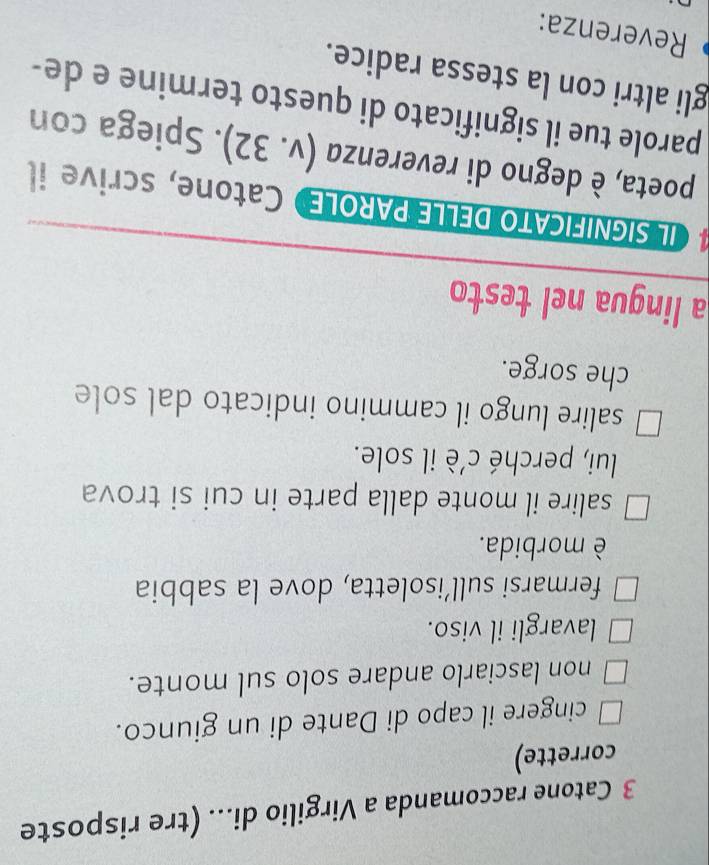 Catone raccomanda a Virgilio di... (tre risposte
corrette)
cingere il capo di Dante di un giunco.
non lasciarlo andare solo sul monte.
lavargli il viso.
fermarsi sull’isoletta, dove la sabbia
è morbida.
salire il monte dalla parte in cui si trova
lui, perché c’è il sole.
salire lungo il cammino indicato dal sole
che sorge.
a lingua nel testo
# ILSIGNIFICATO DELLE PAROLE》 Catone, scrive i
poeta, è degno di reverenza (v.32). Spiega con
parole tue il significato di questo termine e de-
gli altri con la stessa radice.
Reverenza: