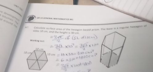 Lng tLự 
developme 
bitumen T 
GN lI GENerAL MAtHeMATICS MI 
d around th 
A? Cticulate surface area of the hexazon-based prism. The base is a regular hexagon of 
sides 10 cm, and the height is 30 cm
Warking out: