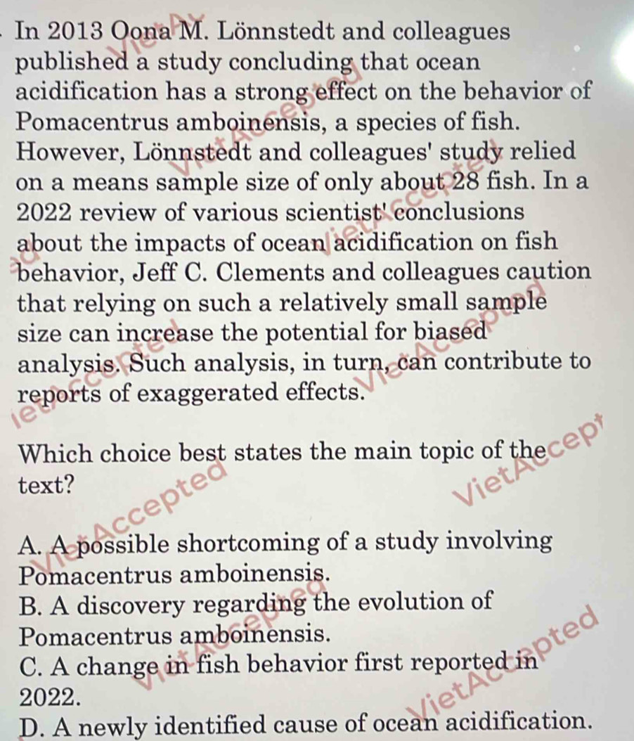 In 2013 Oona M. Lönnstedt and colleagues
published a study concluding that ocean
acidification has a strong effect on the behavior of
Pomacentrus amboinensis, a species of fish.
However, Lönnstedt and colleagues' study relied
on a means sample size of only about 28 fish. In a
2022 review of various scientist' conclusions
about the impacts of ocean acidification on fish
behavior, Jeff C. Clements and colleagues caution
that relying on such a relatively small sample
size can increase the potential for biased
analysis. Such analysis, in turn, can contribute to
reports of exaggerated effects.
Which choice best states the main topic of the
text?
A. A possible shortcoming of a study involving
Pomacentrus amboinensis.
B. A discovery regarding the evolution of
Pomacentrus amboinensis.
C. A change in fish behavior first reported in
2022.
D. A newly identified cause of ocean acidification.