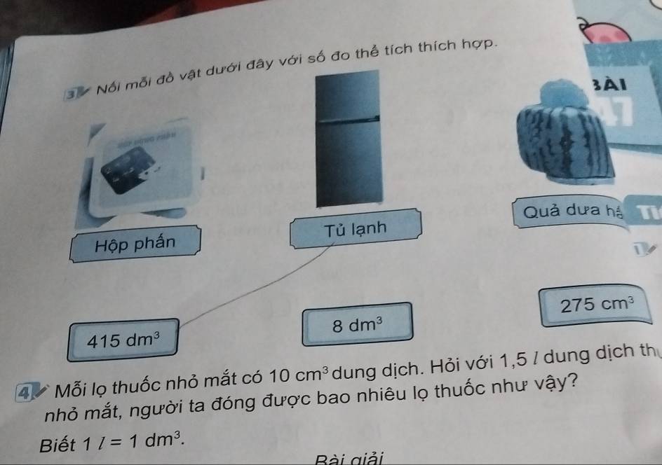 Nổi mỗi đồ vật dưới đây với số đo thể tích thích hợp. 
3À1 
Quả dưa hệ Ti 
Hộp phấn Tủ lạnh 
1
275cm^3
8dm^3
415dm^3
4 Mỗi lọ thuốc nhỏ mắt có 10cm^3 dung dịch. Hỏi với 1,5 / dung dịch th 
nhỏ mắt, người ta đóng được bao nhiêu lọ thuốc như vậy? 
Biết 1l=1dm^3. 
Bài giải