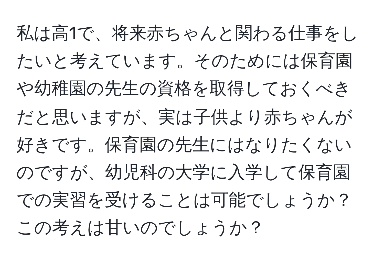 私は高1で、将来赤ちゃんと関わる仕事をしたいと考えています。そのためには保育園や幼稚園の先生の資格を取得しておくべきだと思いますが、実は子供より赤ちゃんが好きです。保育園の先生にはなりたくないのですが、幼児科の大学に入学して保育園での実習を受けることは可能でしょうか？この考えは甘いのでしょうか？