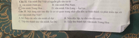 Văn minh Đại Việt có nguồn gốc sâu xa từ
A văn minh Chăm-pa. B. văn minh Phù Nam.
văn minh Trung Hoa D. văn minh Văn Lang - Âu Lạc
Câu 33. Nội dung nào sau đây là cơ sở quan trọng nhất dẫn đến sự hình thành và phát triển rực rỡ
của văn minh Đại Việt?
A. Kể thừa các nền văn minh cổ đại B. Nền độc lập, tự chủ của đất nước
C. Tiếp thu thành tựu văn minh Ấn Độ D. Tiếp thu thành tựu văn minh Trung Hoa