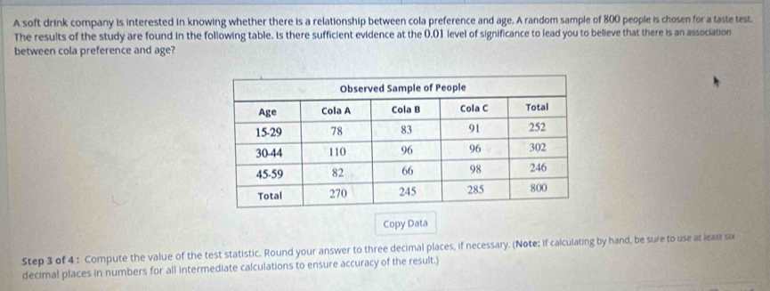 A soft drink company is interested in knowing whether there is a relationship between cola preference and age. A random sample of 800 people is chosen for a taste test. 
The results of the study are found in the following table. Is there sufficient evidence at the 0.01 level of significance to lead you to believe that there is an association 
between cola preference and age? 
Copy Data 
Step 3 of 4 : Compute the value of the test statistic. Round your answer to three decimal places, if necessary. (Note: if calculating by hand, be sure to use at least six 
decimal places in numbers for all intermediate calculations to ensure accuracy of the result.)