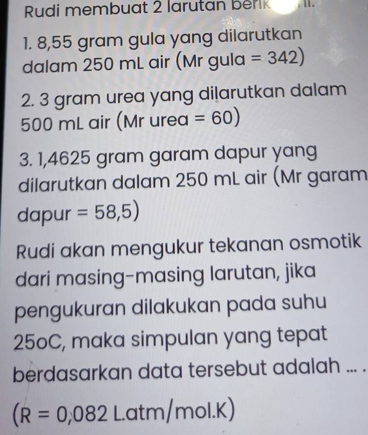 Rudi membuat 2 larutan berk 
1. 8,55 gram gula yang dilarutkan 
dalam 250 mL air (Mr gula =342)
2. 3 gram urea yang dilarutkan dalam
500 mL air (Mr urea =60)
3. 1,4625 gram garam dapur yang 
dilarutkan dalam 250 mL air (Mr garam 
dapur =58,5)
Rudi akan mengukur tekanan osmotik 
dari masing-masing larutan, jika 
pengukuran dilakukan pada suhu
250C, maka simpulan yang tepat 
berdasarkan data tersebut adalah ... .
(R=0,082. atm/mol.K)