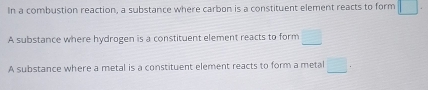 In a combustion reaction, a substance where carbon is a constituent element reacts to form □
A substance where hydrogen is a constituent element reacts to form □
A substance where a metal is a constituent element reacts to form a metal □.