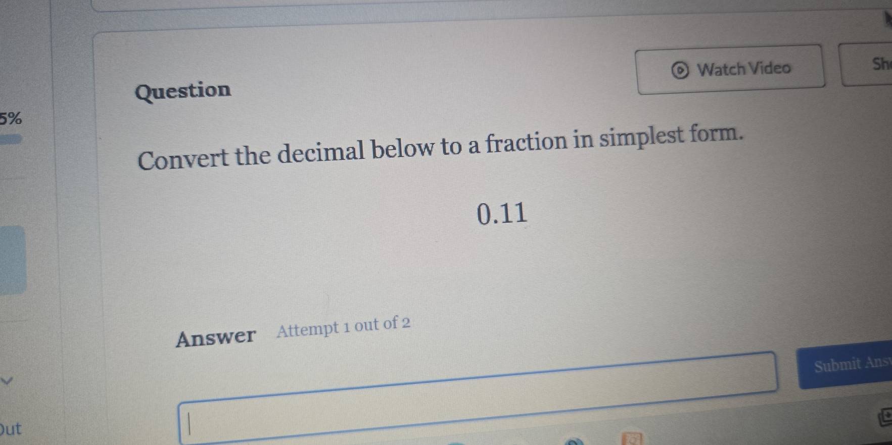 Watch Video 
Sh 
Question 
5% 
Convert the decimal below to a fraction in simplest form. 
0.11 
Answer Attempt 1 out of 2 
Submit Ans 
)ut