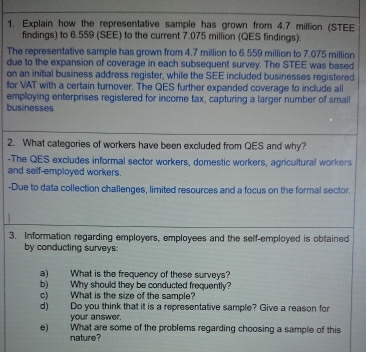 Explain how the representative sample has grown from 4.7 million (STEE 
findings) to 6.559 (SEE) to the current 7.075 million (QES findings): 
The representative sample has grown from 4.7 million to 6.559 million to 7.075 million
due to the expansion of coverage in each subsequent survey. The STEE was based 
on an initial business address register, while the SEE included businesses registered 
for VAT with a certain turnover. The QES further expanded coverage to include all 
employing enterprises registered for income tax, capturing a larger number of small 
businesses 
2. What categories of workers have been excluded from QES and why? 
-The QES excludes informal sector workers, domestic workers, agricultural workers 
and self-employed workers. 
-Due to data collection challenges, limited resources and a focus on the formal sector. 
3. Information regarding employers, employees and the self-employed is obtained 
by conducting surveys: 
a) What is the frequency of these surveys? 
b) Why should they be conducted frequently? 
c) What is the size of the sample? 
d) Do you think that it is a representative sample? Give a reason for 
your answer. 
e) What are some of the problems regarding choosing a sample of this 
nature?