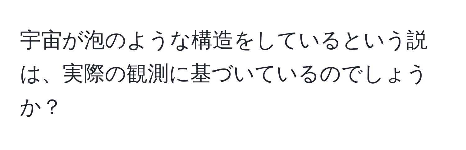 宇宙が泡のような構造をしているという説は、実際の観測に基づいているのでしょうか？