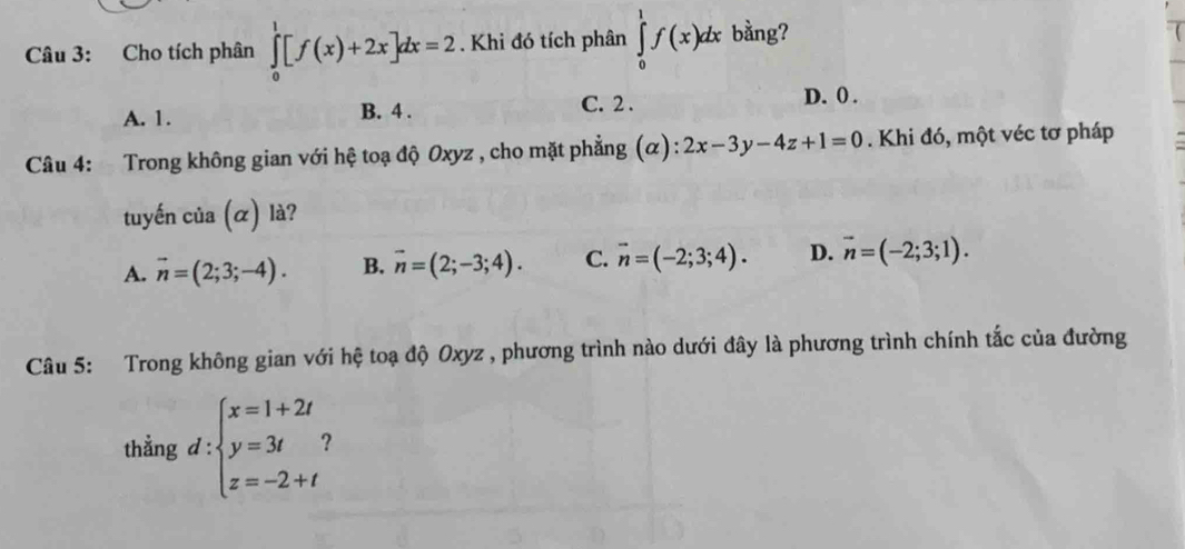 Cho tích phân ∈tlimits _0^(1[f(x)+2x]dx=2. Khi đó tích phân ∈tlimits _0^1f(x)dx bằng?
C. 2.
A. 1. B. 4. D. 0.
Câu 4: Trong không gian với hệ toạ độ Oxyz , cho mặt phẳng (α): 2x-3y-4z+1=0. Khi đó, một véc tơ pháp
tuyến của (α) là?
A. vector n)=(2;3;-4). B. vector n=(2;-3;4). C. vector n=(-2;3;4). D. vector n=(-2;3;1). 
Câu 5: Trong không gian với hệ toạ độ Oxyz , phương trình nào dưới đây là phương trình chính tắc của đường
thẳng d:beginarrayl x=1+2t y=3t z=-2+tendarray.